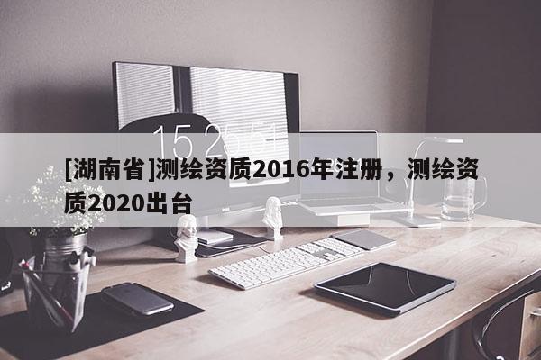 [湖南省]測(cè)繪資質(zhì)2016年注冊(cè)，測(cè)繪資質(zhì)2020出臺(tái)