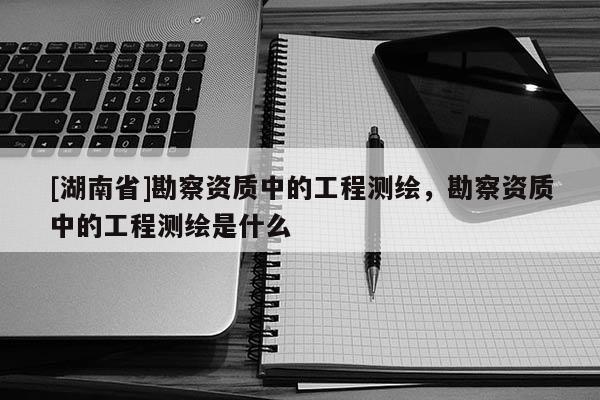 [湖南省]勘察資質中的工程測繪，勘察資質中的工程測繪是什么
