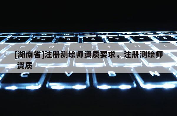 [湖南省]注冊(cè)測(cè)繪師資質(zhì)要求，注冊(cè)測(cè)繪師 資質(zhì)