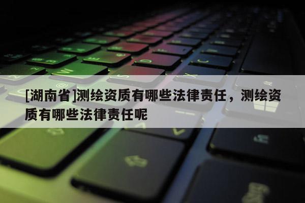 [湖南省]測繪資質有哪些法律責任，測繪資質有哪些法律責任呢