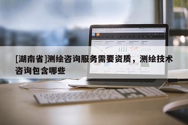 [湖南省]測繪咨詢服務需要資質，測繪技術咨詢包含哪些