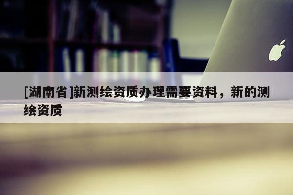 [湖南省]新測繪資質辦理需要資料，新的測繪資質