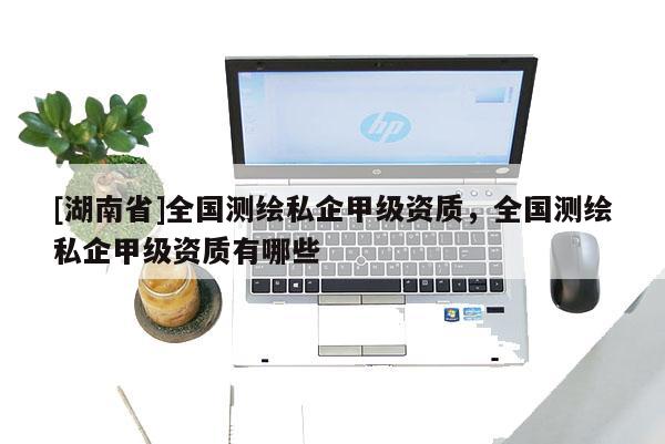[湖南省]全國測繪私企甲級資質(zhì)，全國測繪私企甲級資質(zhì)有哪些