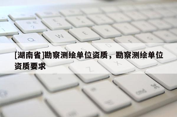 [湖南省]勘察測繪單位資質，勘察測繪單位資質要求