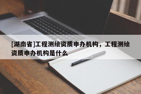 [湖南省]工程測繪資質(zhì)申辦機構(gòu)，工程測繪資質(zhì)申辦機構(gòu)是什么