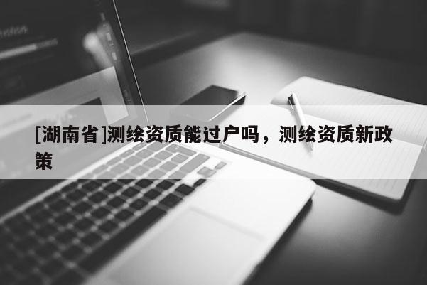 [湖南省]測繪資質能過戶嗎，測繪資質新政策