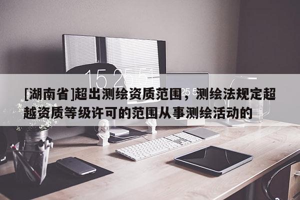 [湖南省]超出測繪資質范圍，測繪法規定超越資質等級許可的范圍從事測繪活動的