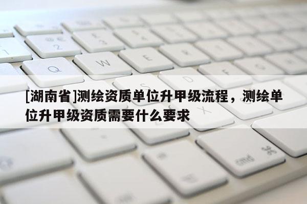 [湖南省]測繪資質單位升甲級流程，測繪單位升甲級資質需要什么要求