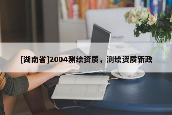[湖南省]2004測(cè)繪資質(zhì)，測(cè)繪資質(zhì)新政