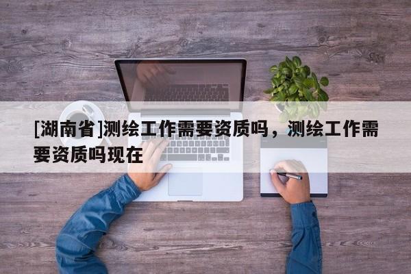 [湖南省]測繪工作需要資質嗎，測繪工作需要資質嗎現在