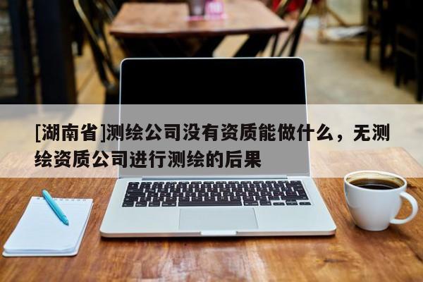 [湖南省]測繪公司沒有資質能做什么，無測繪資質公司進行測繪的后果