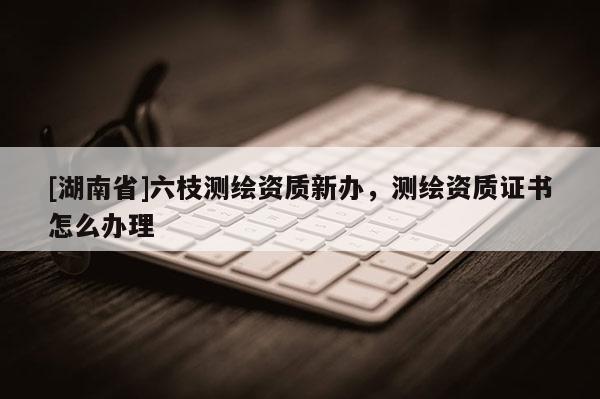 [湖南省]六枝測繪資質新辦，測繪資質證書怎么辦理