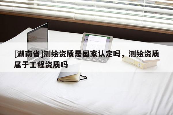 [湖南省]測繪資質(zhì)是國家認(rèn)定嗎，測繪資質(zhì)屬于工程資質(zhì)嗎