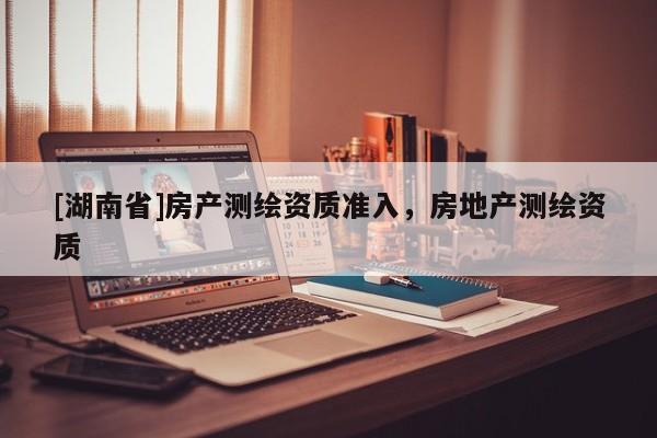 [湖南省]房產測繪資質準入，房地產測繪資質