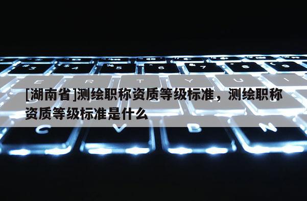 [湖南省]測繪職稱資質等級標準，測繪職稱資質等級標準是什么