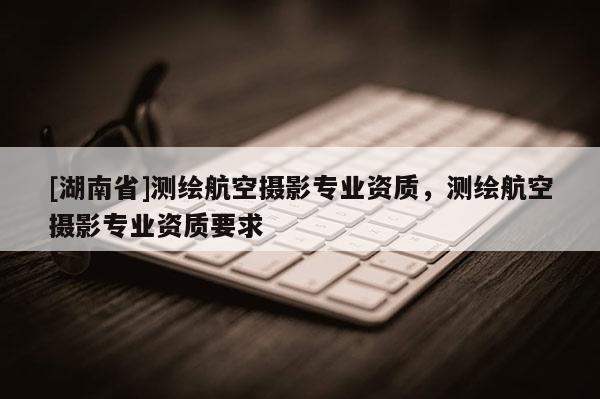 [湖南省]測繪航空攝影專業(yè)資質(zhì)，測繪航空攝影專業(yè)資質(zhì)要求