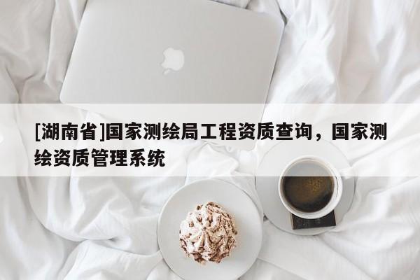 [湖南省]國家測繪局工程資質(zhì)查詢，國家測繪資質(zhì)管理系統(tǒng)