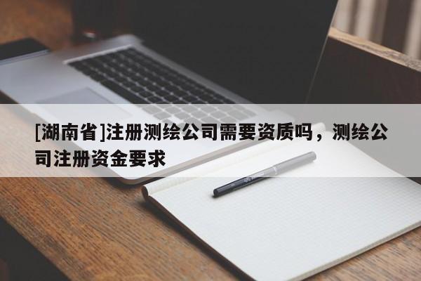 [湖南省]注冊測繪公司需要資質嗎，測繪公司注冊資金要求