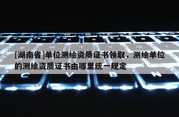 [湖南省]單位測繪資質證書領取，測繪單位的測繪資質證書由哪里統一規定