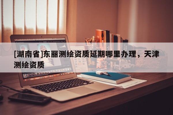 [湖南省]東麗測繪資質延期哪里辦理，天津測繪資質