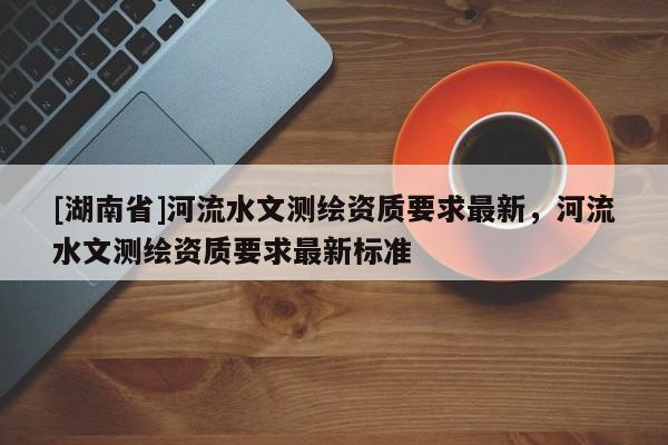 [湖南省]河流水文測繪資質要求最新，河流水文測繪資質要求最新標準