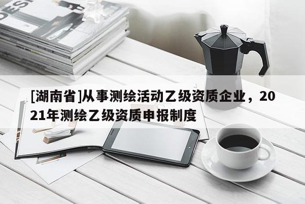 [湖南省]從事測繪活動乙級資質企業，2021年測繪乙級資質申報制度