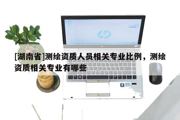 [湖南省]測繪資質人員相關專業比例，測繪資質相關專業有哪些
