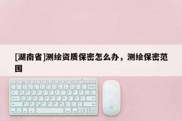 [湖南省]測繪資質保密怎么辦，測繪保密范圍