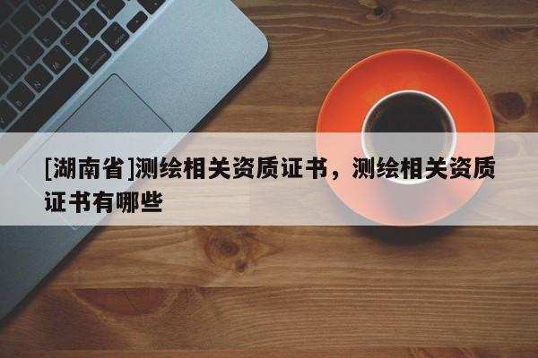 [湖南省]測繪相關資質證書，測繪相關資質證書有哪些