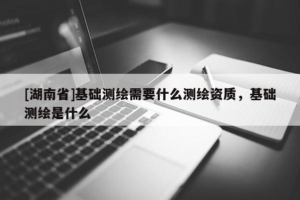 [湖南省]基礎測繪需要什么測繪資質，基礎測繪是什么