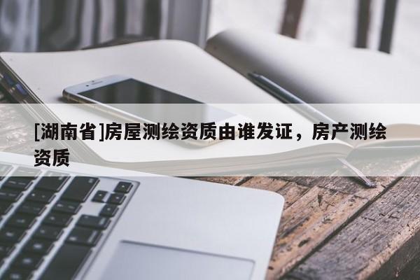 [湖南省]房屋測繪資質由誰發證，房產測繪資質