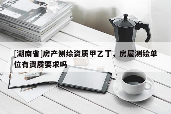 [湖南省]房產(chǎn)測(cè)繪資質(zhì)甲乙丁，房屋測(cè)繪單位有資質(zhì)要求嗎