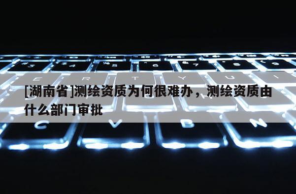 [湖南省]測繪資質為何很難辦，測繪資質由什么部門審批
