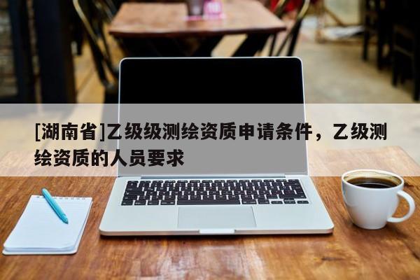 [湖南省]乙級級測繪資質申請條件，乙級測繪資質的人員要求