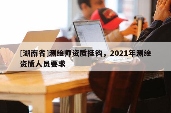 [湖南省]測(cè)繪師資質(zhì)掛鉤，2021年測(cè)繪資質(zhì)人員要求