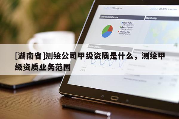 [湖南省]測繪公司甲級資質是什么，測繪甲級資質業務范圍