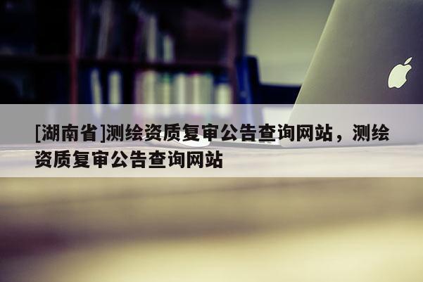 [湖南省]測繪資質復審公告查詢網站，測繪資質復審公告查詢網站