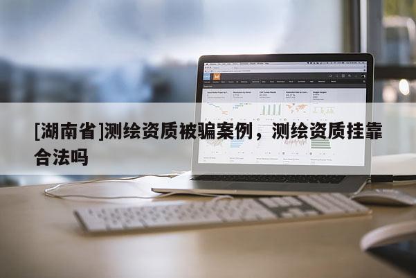 [湖南省]測繪資質被騙案例，測繪資質掛靠合法嗎