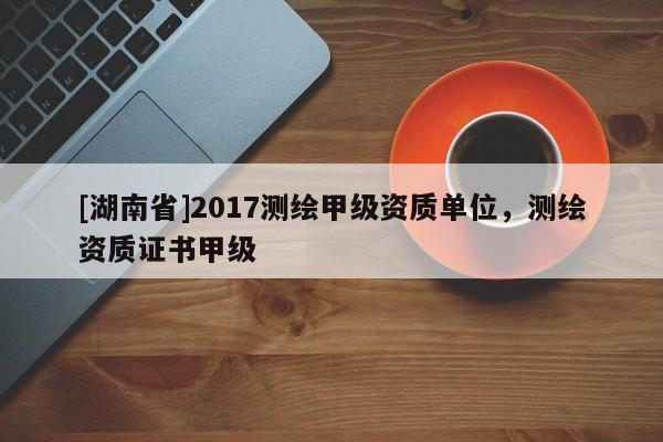 [湖南省]2017測繪甲級資質單位，測繪資質證書甲級