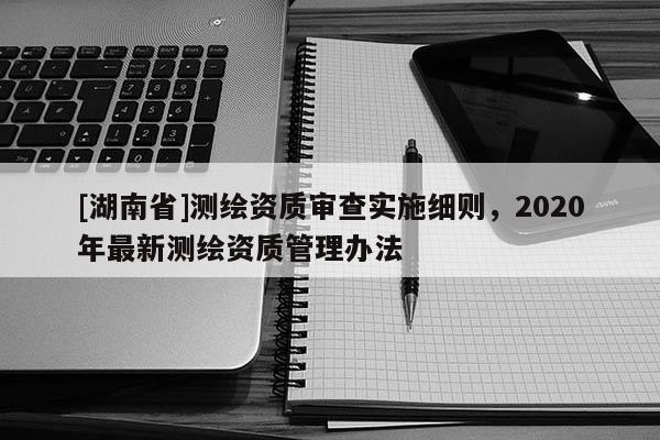 [湖南省]測繪資質審查實施細則，2020年最新測繪資質管理辦法