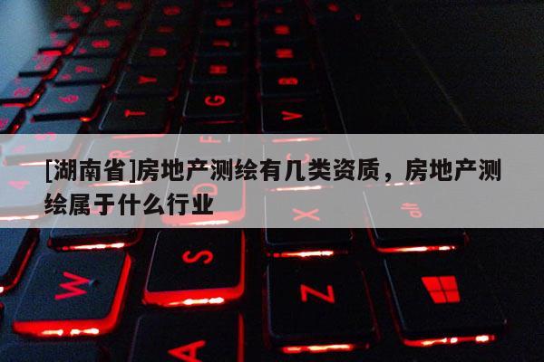 [湖南省]房地產測繪有幾類資質，房地產測繪屬于什么行業
