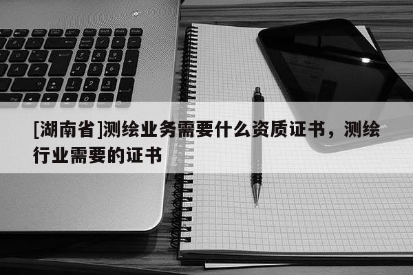 [湖南省]測繪業(yè)務(wù)需要什么資質(zhì)證書，測繪行業(yè)需要的證書