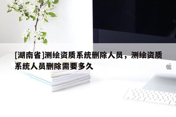 [湖南省]測(cè)繪資質(zhì)系統(tǒng)刪除人員，測(cè)繪資質(zhì)系統(tǒng)人員刪除需要多久
