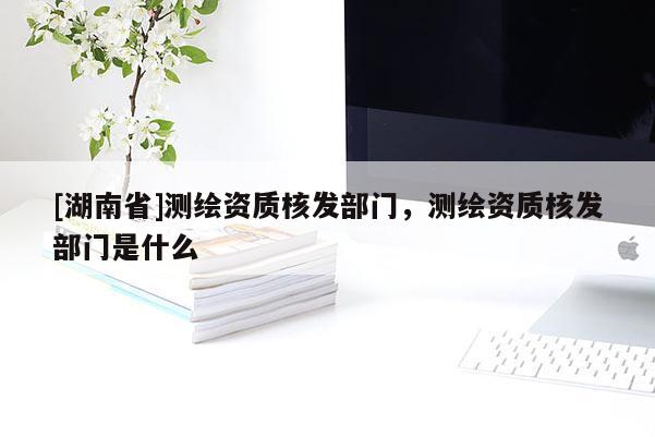 [湖南省]測繪資質核發部門，測繪資質核發部門是什么