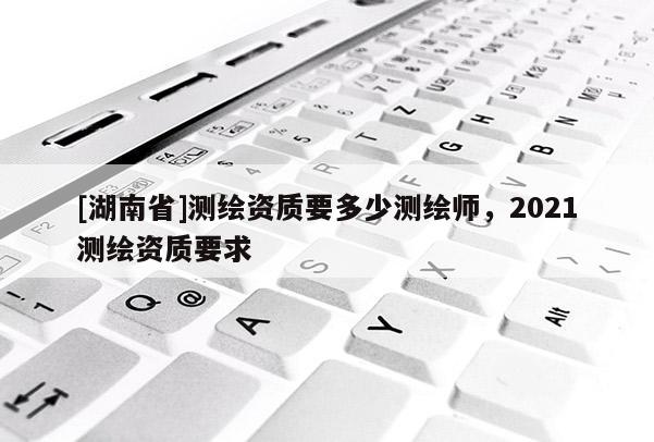 [湖南省]測(cè)繪資質(zhì)要多少測(cè)繪師，2021測(cè)繪資質(zhì)要求