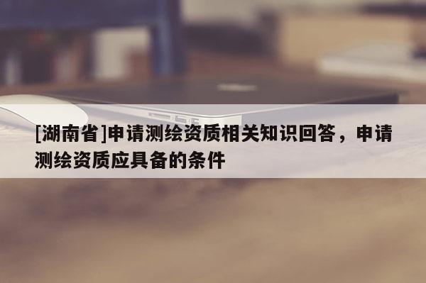 [湖南省]申請測繪資質相關知識回答，申請測繪資質應具備的條件