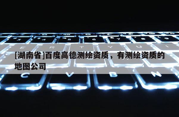 [湖南省]百度高德測繪資質，有測繪資質的地圖公司