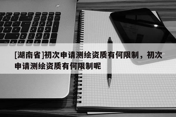 [湖南省]初次申請測繪資質有何限制，初次申請測繪資質有何限制呢