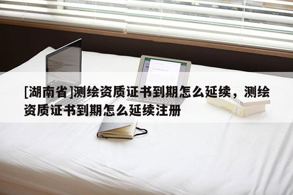 [湖南省]測(cè)繪資質(zhì)證書(shū)到期怎么延續(xù)，測(cè)繪資質(zhì)證書(shū)到期怎么延續(xù)注冊(cè)