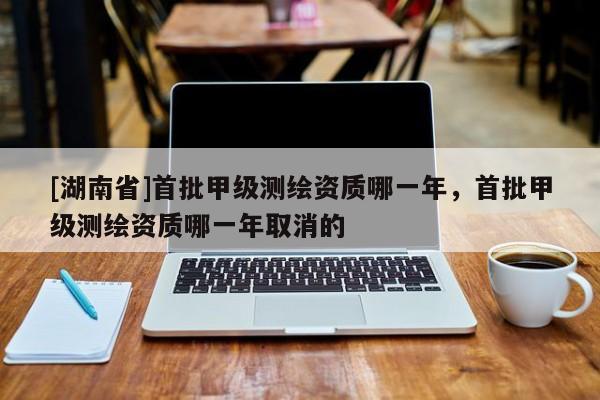 [湖南省]首批甲級測繪資質(zhì)哪一年，首批甲級測繪資質(zhì)哪一年取消的